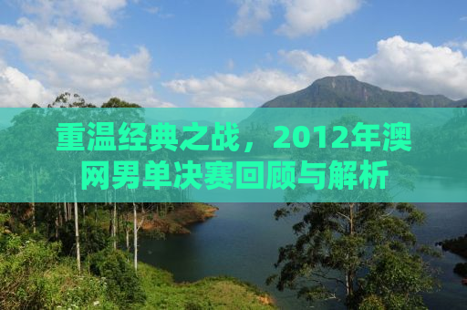重温经典之战，2012年澳网男单决赛回顾与解析
