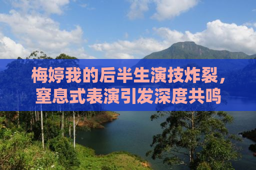 梅婷我的后半生演技炸裂，窒息式表演引发深度共鸣