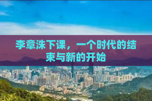李章洙下课，一个时代的结束与新的开始
